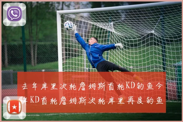 去年库里次轮詹姆斯首轮KD钓鱼今年KD首轮詹姆斯次轮库里再度钓鱼的奇妙对比