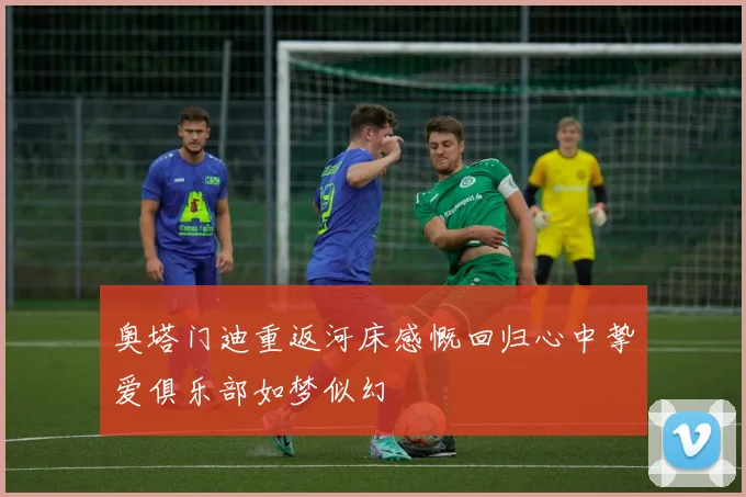 奥塔门迪重返河床感慨回归心中挚爱俱乐部如梦似幻