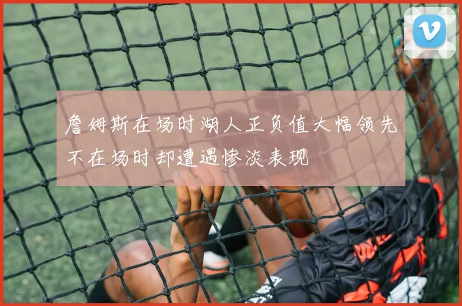 詹姆斯在场时湖人正负值大幅领先不在场时却遭遇惨淡表现