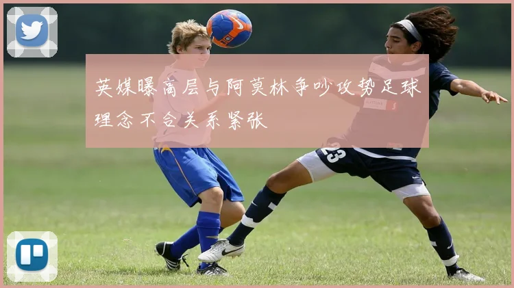 英媒曝高层与阿莫林争吵攻势足球理念不合关系紧张