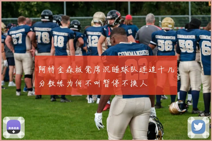 阿特金森板凳席沉睡球队连追十几分教练为何不叫暂停不换人