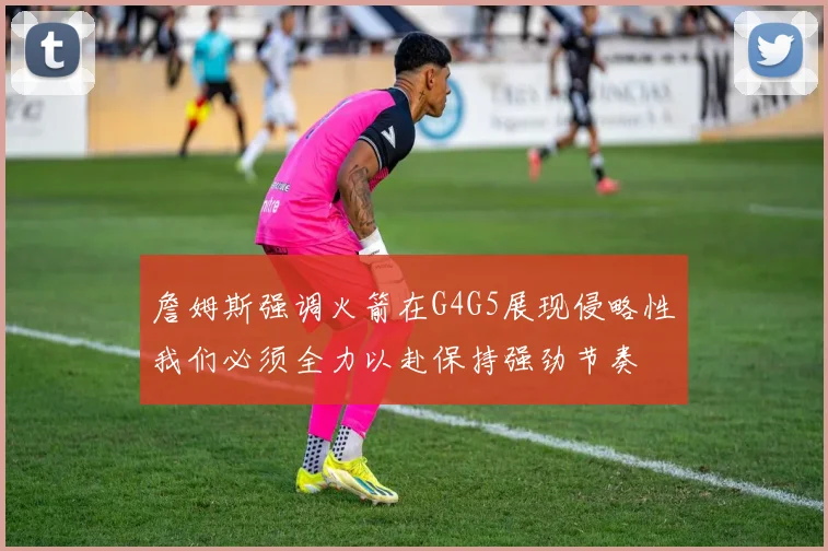 詹姆斯强调火箭在G4G5展现侵略性我们必须全力以赴保持强劲节奏