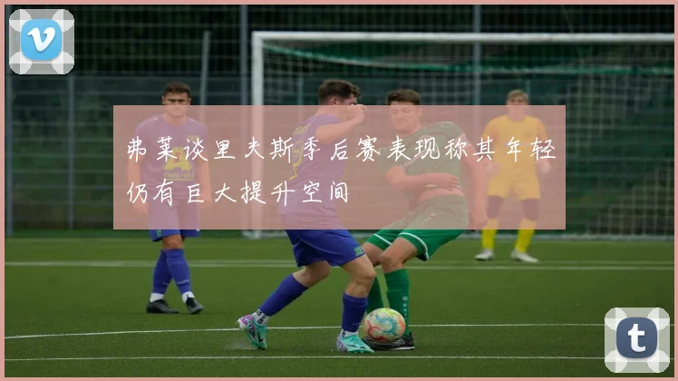 弗莱谈里夫斯季后赛表现称其年轻仍有巨大提升空间