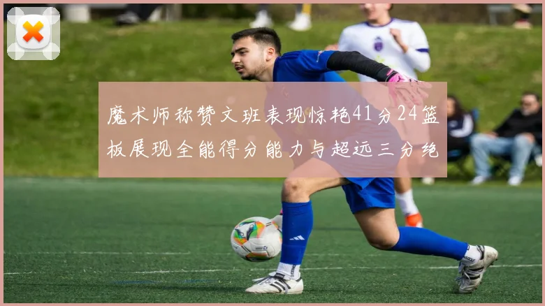 魔术师称赞文班表现惊艳41分24篮板展现全能得分能力与超远三分绝技