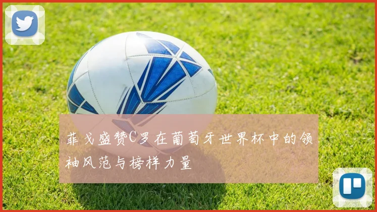 菲戈盛赞C罗在葡萄牙世界杯中的领袖风范与榜样力量