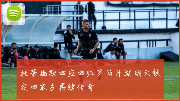 托蒂幽默回应回归罗马计划明天铁定回家乡再续传奇