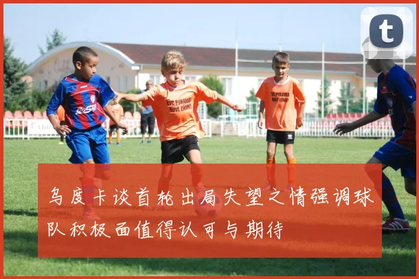 乌度卡谈首轮出局失望之情强调球队积极面值得认可与期待